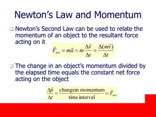 October 24, 2019
Newton’s Law and Momentum
 Newton’s Second Law can be used to relate the
momentum of an object to the resultant force
acting on it
 The change in an object’s momentum divided by
the elapsed time equals the constant net force
acting on the object
t
vm
t
v
mamFnet
D
D

D
D

)(


netF
t
p 

D
D
intervaltime
momentuminchange
 