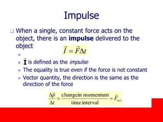 October 24, 2019
Impulse
 When a single, constant force acts on the
object, there is an impulse delivered to the
object

 is defined as the impulse
 The equality is true even if the force is not constant
 Vector quantity, the direction is the same as the
direction of the force
I
tFI D

netF
t
p 

D
D
intervaltime
momentuminchange
 
