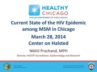 Chicago Department of Public Health
Commissioner Bechara Choucair, M.D.
City of Chicago
Mayor Rahm Emanuel
Current State of the HIV Epidemic
among MSM in Chicago
March 28, 2014
Center on Halsted
Nikhil Prachand, MPH
Director, HIV/STI Surveillance, Epidemiology and Research
 