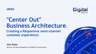 "Center Out"
Business Architecture.
Alex Rubin
Director of Product Management and Digital Transformation
Creating a Responsive omni-channel
customer experience.
 