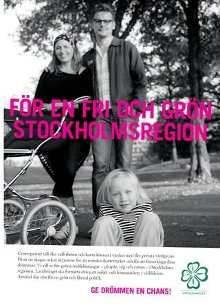 FÖR EN FRI OCH GRÖN
STOCKHOLMSREGION



Centerpartiet vill öka valfriheten och korta köerna i vården med fler privata vårdgiv
                                                                                       are.
På så vis skapas också utrymme för att minska skattetrycket och för att förverk
                                                                                 liga dina
drömmar. Vi vill se fler gröna trafiklösningar – på spår, väg och vatten – i Stockho
                                                                                     lms-
regionen. Landstinget ska fortsätta driva ett miljö- och klimatarbete i världsklass.
Använd din röst för en grön och liberal politik.


                                          GE DRÖMMEN EN CHANS!
 