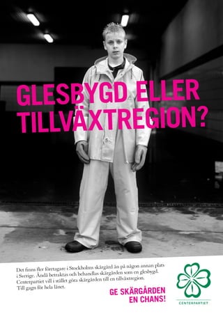 GLESBYGD ELLER
TILLVÄXTREGION?



                                             rgård än på någon annan plats
Det finns fler företagare i Stockholms skä
                                            skärgården som en glesbygd.
i Sverige. Ändå betraktas och behandlas
                                           n till en tillväxtregion.
Centerpartiet vill i stället göra skärgårde
Till gagn för hela länet.
                                              GE SKÄRGÅRDEN
                                                   EN CHANS!
 