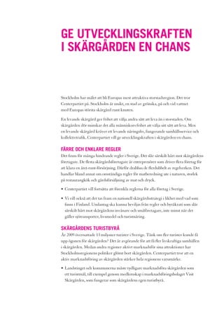 GE UTVECKLINGSKRAFTEN
I SKÄRGÅRDEN EN CHANS


Stockholm har målet att bli Europas mest attraktiva storstadsregion. Det tror
Centerpartiet på. Stockholm är unikt, en stad av grönska, på och vid vattnet
med Europas största skärgård runt knuten.

En levande skärgård ger frihet att välja andra sätt att leva än i storstaden. Om
skärgården dör minskar det alla människors frihet att välja sitt sätt att leva. Men
en levande skärgård kräver ett levande näringsliv, fungerande samhällsservice och
kollektivtrafik. Centerpartiet vill ge utvecklingskraften i skärgården en chans.

FÄRRE OCH ENKLARE REGLER
Det finns för många hindrande regler i Sverige. Det slår särskilt hårt mot skärgårdens
företagare. De flesta skärgårdsföretagare är entreprenörer som driver flera företag för
att klara en året-runt-försörjning. Därför drabbas de flerdubbelt av regelverken. Det
handlar bland annat om omständiga regler för matberedning ute i naturen, storlek
på restaurangkök och gårdsförsäljning av mat och dryck.

• Centerpartiet vill fortsätta att förenkla reglerna för alla företag i Sverige.

• Vi vill också att det tas fram en nationell skärgårdsstrategi i likhet med vad som
  finns i Finland. Undantag ska kunna beviljas från regler och byråkrati som slår
  särskilt hårt mot skärgårdens invånare och småföretagare, inte minst när det
  gäller sjötransporter, livsmedel och turistnäring.

SKÄRGÅRDENS TURISTBYRÅ
År 2009 övernattade 13 miljoner turister i Sverige. Tänk om fler turister kunde få
upp ögonen för skärgården? Det är avgörande för att få fler livskraftiga samhällen
i skärgården. Medan andra regioner aktivt marknadsför sina attraktioner har
Stockholmsregionens politiker glömt bort skärgården. Centerpartiet tror att en
aktiv marknadsföring av skärgården stärker hela regionens varumärke.

• Landstinget och kommunerna måste tydligare marknadsföra skärgården som
  ett turistmål, till exempel genom medlemskap i marknadsföringsbolaget Visit
  Skärgården, som fungerar som skärgårdens egen turistbyrå.
 