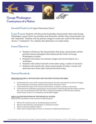 Intended Grade Level: Upper Elementary School
George Washington:
Centerpiece of a Nation
Lesson Purpose: Students will discuss the leadership characteristics that made George
Washington a good choice for president and determine whether these characteristics are
still important. Students will use primary images to create new seals for the states and
choose a “centerpiece” for a display that epitomizes our nation today.
Lesson Objectives:
• Students will discuss the characteristics that make a good leader and the
post Revolution atmosphere that influenced the choice of George
Washington as leader
• Students will analyze two primary images and record analysis on a
worksheet.
• Students will conduct research on the states using a variety of resources.
• Students will examine the values and principles of today’s society and
determine how those affect national decisions today.
National Standards:
NSS-USH.5-12.3 ERA 3: REVOLUTION AND THE NEW NATION (1754-1820s)
• Understands the causes of the American Revolution, the ideas and interests involved in forging
the revolutionary movement, and the reasons for the American victory
• Understands the impact of the American Revolution on politics, economy, and society
• Understands the institutions and practices of government created during the Revolution and how
they were revised between 1787 and 1815 to create the foundation of the American political
system based on the U.S. Constitution and the Bill of Rights
NSS-C.5-8.2 FOUNDATIONS OF THE POLITICAL SYSTEM
What are the Foundations of the American Political System?
• What is the American idea of constitutional government?
• What are the distinctive characteristics of American society?
• What is American political culture?
• What values and principles are basic to American constitutional democracy?
 