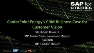 A collaboration of:
CenterPoint Energy’s CRM Business Case for
Customer Vision
Stephenie Howard
CNP Business Process Improvement Manager
Kim Rich
CNP IT Solution Manager
 