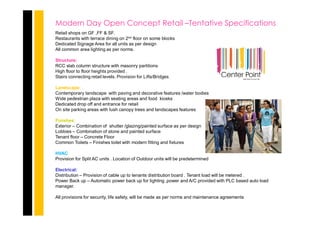 Modern Day Open Concept Retail –Tentative Specifications
Retail shops on GF ,FF & SF.
Restaurants with terrace dining on 2nd floor on some blocks
Dedicated Signage Area for all units as per design
All common area lighting as per norms.
Structure:
RCC slab column structure with masonry partitions
High floor to floor heights provided .
Stairs connecting retail levels. Provision for Lifts/Bridges
Landscape:
Contemporary landscape with paving and decorative features /water bodies
Wide pedestrian plaza with seating areas and food kiosks
Dedicated drop off and entrance for retail
On site parking areas with lush canopy trees and landscapes features
Finishes:
Exterior – Combination of shutter /glazing/painted surface as per design
Lobbies – Combination of stone and painted surface
Tenant floor – Concrete Floor
Common Toilets – Finishes toilet with modern fitting and fixtures
HVAC
Provision for Split AC units . Location of Outdoor units will be predetermined
Electrical:
Distribution – Provision of cable up to tenants distribution board . Tenant load will be metered .
Power Back up – Automatic power back up for lighting ,power and A/C provided with PLC based auto load
manager.
All provisions for security, life safety, will be made as per norms and maintenance agreements
 