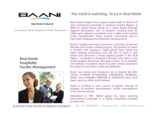 The world is watching .10 yrs in Real Estate
Established in 1981 .BAANI group has been servicing
International Customers in a highly competitive business
environment.
Real Estate
Hospitality
Facility Management
A proven track record of delivery of projects
Real Estate & Beyond
Tel: +91-124-4222264 Web: baani.com Email: info@baani.com
Commercial: Retail: Hospitality: IT Parks: Residential
Baani have shaped the Gurgaon skyline both in terms of IT
and commercial properties in National Capital Region. A
2000 Crs. Baani Group stands as a niche player amongst
regional developers, with 15 projects covering over 2.5
million sq ft, already completed, and 1 million sq ft currently
under development. These include commercial spaces,
high street shopping and hospitality developments.
Baani is rapidly evolving to become a provider of premier
lifestyles and modern working spaces. This growth has been
in tandem with Gurgaon’s rapid growth story. Baani has
been shaping landscapes over the last 10 years in real
estate and become a strong regional player in the NCR
region. A pioneer in bringing innovation and style in real
estate projects Baani has also been known for its reliability
and delivery of projects. Baani has seen several downturns
but projects have been made and delivered.
Baani has strong and impressive list of brands like IBM,
AVIVA, HYUNDAI, XCHANGING, FLEXTRONICS, INGERSOLL
RAND, and CHAMBAL FERTILIZER & CHEMICALS who have
been using our office and IT spaces.
Baani is charting a new course of growth through its
strategy of property development, facility management
and customer service.
 