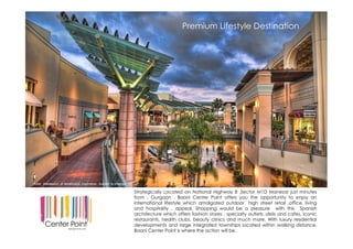 First Integrated Hospitality District of Gurgaon at Sec 63
Strategically Located on National Highway 8 ,Sector M1D Manesar just minutes
from , Gurgaon . Baani Center Point offers you the opportunity to enjoy an
international lifestyle which amalgated outdoor high street retail ,office, living
and hospitality . appeal, Shopping would be a pleasure with this Spanish
architecture which offers fashion stores , specialty outlets, delis and cafes, iconic
restaurants, health clubs, beauty clinics and much more. With luxury residential
developments and large integrated townships located within walking distance,
Baani Center Point is where the action will be.
Premium Lifestyle Destination
Artist impression of developers inspiration. Subject to change.
 