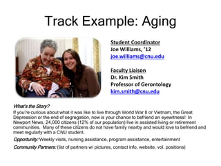 Track Example: Aging
What’s the Story?
If you’re curious about what it was like to live through World War II or Vietnam, the Great
Depression or the end of segregation, now is your chance to befriend an eyewitness! In
Newport News, 24,000 citizens (12% of our population) live in assisted living or retirement
communities. Many of these citizens do not have family nearby and would love to befriend and
meet regularly with a CNU student.
Opportunity: Weekly visits, nursing assistance, program assistance, entertainment
Community Partners: (list of partners w/ pictures, contact info, website, vol. positions)
Student Coordinator
Joe Williams, ’12
joe.williams@cnu.edu
Faculty Liaison
Dr. Kim Smith
Professor of Gerontology
kim.smith@cnu.edu
 