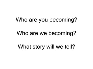 Who are you becoming?
Who are we becoming?
What story will we tell?
 