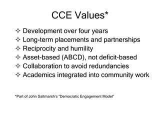 CCE Values*
 Development over four years
 Long-term placements and partnerships
 Reciprocity and humility
 Asset-based (ABCD), not deficit-based
 Collaboration to avoid redundancies
 Academics integrated into community work
*Part of John Saltmarsh’s “Democratic Engagement Model”
 