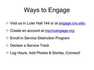  Visit us in Luter Hall 144 or at engage.cnu.edu
 Create an account at mycnuengage.org
 Enroll in Service Distinction Program
 Declare a Service Track
 Log Hours, Add Photos & Stories, Connect!
Ways to Engage
 