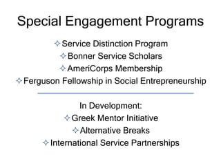 Special Engagement Programs
Service Distinction Program
Bonner Service Scholars
AmeriCorps Membership
Ferguson Fellowship in Social Entrepreneurship
In Development:
Greek Mentor Initiative
Alternative Breaks
International Service Partnerships
 
