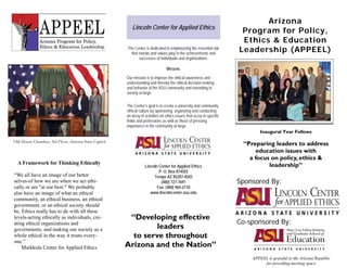Arizona
                                                         Lincoln Center for Applied Ethics
                                                                                                                        Program for Policy,
                                                                                                                        Ethics & Education
                                                      The Center is dedicated to emphasizing the essential role
                                                        that morals and values play in the achievements and
                                                                                                                       Leadership (APPEEL)
                                                             successes of individuals and organizations.

                                                                                MISSION:

                                                      Our mission is to improve the ethical awareness and
                                                      understanding and thereby the ethical decision-making
                                                      and behavior of the ASU community and extending to
                                                      society at large.

                                                      The Center’s goal is to create a university and community
                                                      ethical culture by sponsoring, organizing and conducting
                                                      an array of activities on ethics issues that occur in specific
                                                      fields and professions as well as those of pressing
                                                      importance in the community at large.
                                                                                                                               Inaugural Year Fellows

Old House Chamber, 3rd Floor, Arizona State Capitol
                                                                                                                        “Preparing leaders to address
                                                                                                                             education issues with
                                                                                                                          a focus on policy, ethics &
  A Framework for Thinking Ethically                                                                                             leadership”
                                                                  Lincoln Center for Applied Ethics
                                                                          P. O. Box 874503
“We all have an image of our better                                    Tempe AZ 85287-4503
selves-of how we are when we act ethi-                                     (480) 727-7691                              Sponsored By:
cally or are "at our best." We probably                                  Fax: (480) 965-2710
also have an image of what an ethical                                www.lincolncenter.asu.edu
community, an ethical business, an ethical
government, or an ethical society should
be. Ethics really has to do with all these
levels-acting ethically as individuals, cre-           “Developing effective
                                                                                                                       Co-sponsored By:
ating ethical organizations and
governments, and making our society as a                       leaders
whole ethical in the way it treats every-               to serve throughout
one.”
    Markkula Center for Applied Ethics                Arizona and the Nation”
                                                                                                                           APPEEL is grateful to the Arizona Republic
                                                                                                                                for providing meeting space
 