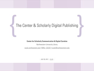 {
The Center & Scholarly Digital Publishing
                                                                    {
           Center for Scholarly Communication & Digital Curation
                     Northwestern University Library
     cscdc.northwestern.edu | @NU_CSCDC | cscdc@northwestnern.edu




                         : : JULY 26, 2012 : : CC-BY : :
 
