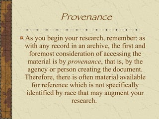 As you begin your research, remember: as with any record in an archive, the first and foremost consideration of accessing the material is by  provenance , that is, by the agency or person creating the document. Therefore, there is often material available for reference which is not specifically identified by race that may augment your research.  Provenance 