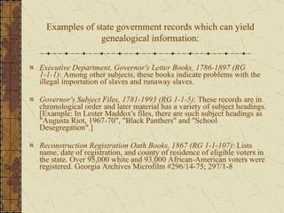 Executive Department, Governor's Letter Books, 1786-1897   (RG 1-1-1) : Among other subjects, these books indicate problems with the illegal importation of slaves and runaway slaves. Governor's Subject Files, 1781-1993   (RG 1-1-5) : These records are in chronological order and later material has a variety of subject headings. [Example: In Lester Maddox's files, there are such subject headings as "Augusta Riot, 1967-70", "Black Panthers" and "School Desegregation".]  Reconstruction Registration Oath Books, 1867 (RG 1-1-107) : Lists name, date of registration, and county of residence of eligible voters in the state. Over 95,000 white and 93,000 African-American voters were registered. Georgia Archives Microfilm #296/14-75; 297/1-8 Examples of state government records which can yield genealogical information: 