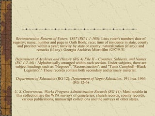 Reconstruction Returns of Voters, 1867 (RG 1-1-108) : Lists voter's number; date of registry; name; number and page in Oath Book; race; time of residence in state, county and precinct within a year; nativity by state or county; naturalization (if any); and remarks (if any). Georgia Archives Microfilm #297/9-31 Department of Archives and History (RG 4) File II – Counties, Subjects, and Names (RG 4-2-46)  : Alphabetically arranged within each section. Under subjects, there are subject headings such as "Negroes", "Reconstruction", and "Tunis Campbell--Black Legislator." These records contain both secondary and primary material.  Department of Education  (RG 12);  Department of Negro Education , 1911-ca. 1966 (RG 12-6) U. S. Government. Works Progress Administration Records (RG 44) : Most notable in this collection are the WPA surveys of cemeteries, church records, county records, various publications, manuscript collections and the surveys of other states.  