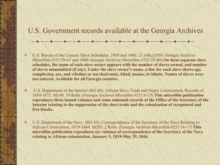 U.S. Government records available at the Georgia Archives   U.S. Bureau of the Census: Slave Schedules, 1850 and 1860. 21 rolls.(1850: Georgia Archives Microfilm #331/59-67 and 1860: Georgia Archives Microfilm #332/29-40)  On these separate slave schedules, the name of each slave owner appears with the number of slaves owned, and number of slaves manumitted (if any). Under the slave owner's name, a line for each slave shows age, complexion, sex, and whether or not deaf-mute, blind, insane, or idiotic. Names of slaves were not entered. Available for all Georgia counties. U.S. Department of the Interior (RG 48): African Slave Trade and Negro Colonization, Records of, 1854-1872. M160. 10 Rolls. (Georgia Archives Microfilm #231/6-15)  This microfilm publication reproduces three bound volumes and some unbound records of the Office of the Secretary of the Interior relating to the suppression of the slave trade and the colonization of recaptured and free blacks. U.S. Department of the Navy. (RG 45): Correspondence of the Secretary of the Navy Relating to African Colonization, 1819-1844. M205. 2 Rolls. (Georgia Archives Microfilm #231/16-17)  This microfilm publication reproduces six volumes of correspondence of the Secretary of the Navy relating to African colonization, January 5, 1819-May 29, 1844.  