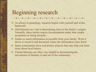 Beginning research As always in genealogy, research begins with yourself and works backward. Oral histories are vital in determining clues to the family’s origins. Naturally, these stories require documentation rather than simple acceptance as being accurate.  Gather as much information as possible from your family. Write it down or record it and document where the information came from! Some communities have oral history projects that may help you learn more about local history.  Church histories are often very helpful in documenting the movements of families in and out of the community. 