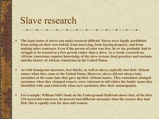 Slave research The legal status of slaves can make research difficult. Slaves were legally prohibited from acting on their own behalf, from marrying, from buying property, and from making other contracts. Even if the person of color was free, he or she probably had to struggle to be treated as a free person rather than a slave. As a result, research on African Americans requires knowledge of the slave system, local practices and customs, and the history of African Americans in the United States. As with immigrant ancestors, free blacks, as well as slaves, typically lost their African names when they came to the United States. However, slaves did not always take surnames at the same time they gave up their African names. They sometimes changed surnames when they changed owners, were reluctant to tell whites the family name they identified with, and arbitrarily chose new surnames after their emancipation.  For example: William Still’s book on the Underground Railroad shows that, of the first 210 successful runaways, 84 percent had different surnames than the owners they had fled; this is equally true for men and women. 