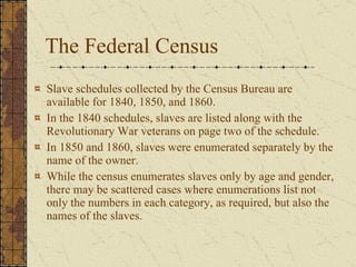 The Federal Census Slave schedules collected by the Census Bureau are available for 1840, 1850, and 1860.  In the 1840 schedules, slaves are listed along with the Revolutionary War veterans on page two of the schedule.  In 1850 and 1860, slaves were enumerated separately by the name of the owner.  While the census enumerates slaves only by age and gender, there may be scattered cases where enumerations list not only the numbers in each category, as required, but also the names of the slaves. 