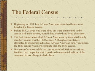 The Federal Census Beginning in 1790, free African American household heads were listed in the federal census.  Before 1850, slaves who were hired out were enumerated in the census with their owners, even if they worked and lived elsewhere.  The first enumeration of all African Americans by individual family member’s name was the 1870 census. Although census takers attempted to enumerate individual African American family members, the 1880 census was more complete than the 1870 census.  One note of caution: while the census included African American families, the companies which produced commercial indices of the censuses did not always include them. 
