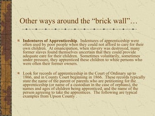 Other ways around the “brick wall”… Indentures of Apprenticeship .  Indentures of apprenticeship were often used by poor people when they could not afford to care for their own children.  At emancipation, when slavery was destroyed, many former slaves found themselves uncertain that they could provide adequate care for their children.  Sometimes voluntarily, sometimes under pressure, they apprenticed these children to white persons who were often their former owners.  Look for records of apprenticeship in the Court of Ordinary up to 1866, and in County Court beginning in 1866.  These records typically state the name of the parent or parents who are petitioning for the apprenticeship (or name of a custodian in the case of orphans), the names and ages of children being apprenticed, and the name of the person agreeing to take the apprentices.  The following are typical examples from Upson County . 