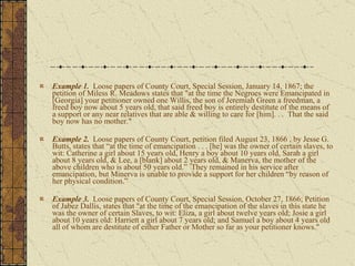 Example 1.  Loose papers of County Court, Special Session, January 14, 1867; the petition of Miless R. Meadows states that "at the time the Negroes were Emancipated in [Georgia] your petitioner owned one Willis, the son of Jeremiah Green a freedman, a freed boy now about 5 years old, that said freed boy is entirely destitute of the means of a support or any near relatives that are able & willing to care for [him]. . .  That the said boy now has no mother."   Example 2.  Loose papers of County Court, petition filed August 23, 1866 , by Jesse G. Butts, states that “at the time of emancipation . . . [he] was the owner of certain slaves, to wit: Catherine a girl about 15 years old, Henry a boy about 10 years old, Sarah a girl about 8 years old, & Lee, a [blank] about 2 years old, & Manerva, the mother of the above children who is about 50 years old.”  They remained in his service after emancipation, but Minerva is unable to provide a support for her children “by reason of her physical condition.”   Example 3.  Loose papers of County Court, Special Session, October 27, 1866; Petition of Jabez Dallis, states that "at the time of the emancipation of the slaves in this state he was the owner of certain Slaves, to wit: Eliza, a girl about twelve years old; Josie a girl about 10 years old: Harriett a girl about 7 years old; and Samuel a boy about 4 years old all of whom are destitute of either Father or Mother so far as your petitioner knows." 