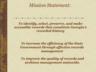 To identify, select, preserve, and make accessible records that constitute Georgia’s recorded history   Mission Statement: To increase the efficiency of the State Government through effective records management To improve the quality of records and archives management statewide. 