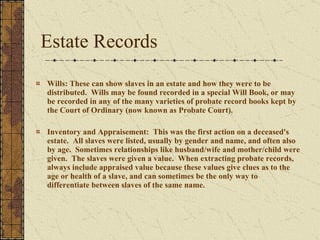 Estate Records Wills: These can show slaves in an estate and how they were to be distributed.  Wills may be found recorded in a special Will Book, or may be recorded in any of the many varieties of probate record books kept by the Court of Ordinary (now known as Probate Court).  Inventory and Appraisement:  This was the first action on a deceased's estate.  All slaves were listed, usually by gender and name, and often also by age.  Sometimes relationships like husband/wife and mother/child were given.  The slaves were given a value.  When extracting probate records, always include appraised value because these values give clues as to the age or health of a slave, and can sometimes be the only way to differentiate between slaves of the same name. 
