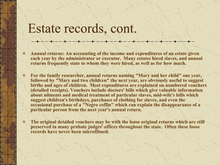 Estate records, cont.  Annual returns: An accounting of the income and expenditures of an estate given each year by the administrator or executor.  Many estates hired slaves, and annual returns frequently state to whom they were hired, as well as for how much.  For the family researcher, annual returns naming "Mary and her child" one year, followed by "Mary and two children" the next year, are obviously useful to suggest births and ages of children.  Most expenditures are explained on numbered vouchers (detailed receipts). Vouchers include doctors' bills which give valuable information about ailments and medical treatment of particular slaves, mid-wife's bills which suggest children's birthdays, purchases of clothing for slaves, and even the occasional purchase of a "Negro coffin" which can explain the disappearance of a particular person from the next year's annual return.  The original detailed vouchers may be with the loose original returns which are still preserved in many probate judges' offices throughout the state.  Often these loose records have never been microfilmed. 
