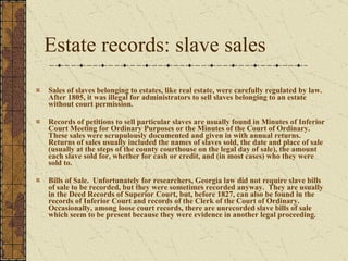 Estate records: slave sales Sales of slaves belonging to estates, like real estate, were carefully regulated by law.  After 1805, it was illegal for administrators to sell slaves belonging to an estate without court permission.  Records of petitions to sell particular slaves are usually found in Minutes of Inferior Court Meeting for Ordinary Purposes or the Minutes of the Court of Ordinary.  These sales were scrupulously documented and given in with annual returns.  Returns of sales usually included the names of slaves sold, the date and place of sale (usually at the steps of the county courthouse on the legal day of sale), the amount each slave sold for, whether for cash or credit, and (in most cases) who they were sold to.  Bills of Sale.  Unfortunately for researchers, Georgia law did not require slave bills of sale to be recorded, but they were sometimes recorded anyway.  They are usually in the Deed Records of Superior Court, but, before 1827, can also be found in the records of Inferior Court and records of the Clerk of the Court of Ordinary.  Occasionally, among loose court records, there are unrecorded slave bills of sale which seem to be present because they were evidence in another legal proceeding. 