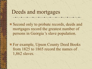Deeds and mortgages Second only to probate records, deeds and mortgages record the greatest number of persons in Georgia 's slave population.  For example, Upson County Deed Books from 1825 to 1865 record the names of 1,862 slaves. 