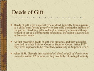 Deeds of Gift Deeds of gift were a special type of deed, typically from a parent to a child, transferring property to that child during the lifetime of the parent.  Wedding gifts to daughters usually contained things needed to set up a comfortable household, including slaves to act as house servants.  At first recording deeds of gift was optional, and they could be recorded in either Inferior Court or Superior Court.  After 1827, they were supposed to be recorded exclusively in Superior Court. After 1838, Georgia law  required all deeds of gift of slaves to be recorded  within 12 months, or they would be of no legal validity.  