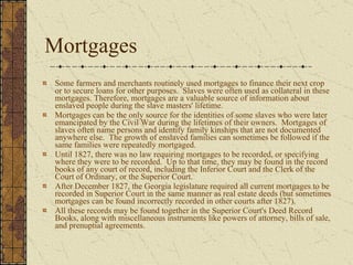 Mortgages Some farmers and merchants routinely used mortgages to finance their next crop or to secure loans for other purposes.  Slaves were often used as collateral in these mortgages. Therefore, mortgages are a valuable source of information about enslaved people during the slave masters' lifetime.  Mortgages can be the only source for the identities of some slaves who were later emancipated by the Civil War during the lifetimes of their owners.  Mortgages of slaves often name persons and identify family kinships that are not documented anywhere else.  The growth of enslaved families can sometimes be followed if the same families were repeatedly mortgaged.  Until 1827, there was no law requiring mortgages to be recorded, or specifying where they were to be recorded.  Up to that time, they may be found in the record books of any court of record, including the Inferior Court and the Clerk of the Court of Ordinary, or the Superior Court.  After December 1827, the Georgia legislature required all current mortgages to be recorded in Superior Court in the same manner as real estate deeds (but sometimes mortgages can be found incorrectly recorded in other courts after 1827).  All these records may be found together in the Superior Court's Deed Record Books, along with miscellaneous instruments like powers of attorney, bills of sale, and prenuptial agreements.  