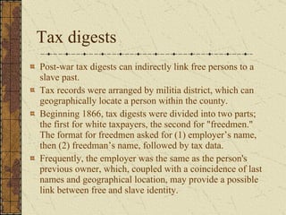 Tax digests Post-war tax digests can indirectly link free persons to a slave past.  Tax records were arranged by militia district, which can geographically locate a person within the county.  Beginning 1866, tax digests were divided into two parts; the first for white taxpayers, the second for "freedmen." The format for freedmen asked for (1) employer’s name, then (2) freedman’s name, followed by tax data.  Frequently, the employer was the same as the person's previous owner, which, coupled with a coincidence of last names and geographical location, may provide a possible link between free and slave identity.  