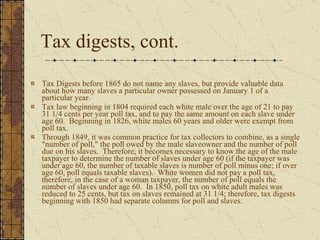 Tax digests, cont.  Tax Digests before 1865 do not name any slaves, but provide valuable data about how many slaves a particular owner possessed on January 1 of a particular year.  Tax law beginning in 1804 required each white male over the age of 21 to pay 31 1/4 cents per year poll tax, and to pay the same amount on each slave under age 60.  Beginning in 1826, white males 60 years and older were exempt from poll tax.  Through 1849, it was common practice for tax collectors to combine, as a single "number of poll," the poll owed by the male slaveowner and the number of poll due on his slaves.  Therefore, it becomes necessary to know the age of the male taxpayer to determine the number of slaves under age 60 (if the taxpayer was under age 60, the number of taxable slaves is number of poll minus one; if over age 60, poll equals taxable slaves).  White women did not pay a poll tax, therefore, in the case of a woman taxpayer, the number of poll equals the number of slaves under age 60.  In 1850, poll tax on white adult males was reduced to 25 cents, but tax on slaves remained at 31 1/4; therefore, tax digests beginning with 1850 had separate columns for poll and slaves.  
