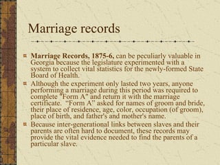 Marriage records Marriage Records, 1875-6,  can be peculiarly valuable in Georgia because the legislature experimented with a system to collect vital statistics for the newly-formed State Board of Health.  Although the experiment only lasted two years, anyone performing a marriage during this period was required to complete "Form A" and return it with the marriage certificate.  “Form A” asked for names of groom and bride, their place of residence, age, color, occupation (of groom), place of birth, and father's and mother's name.  Because inter-generational links between slaves and their parents are often hard to document, these records may provide the vital evidence needed to find the parents of a particular slave.  