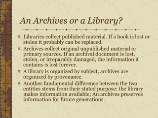 An Archives or a Library? Libraries collect published material. If a book is lost or stolen it probably can be replaced.  Archives collect original unpublished material or primary sources. If an archival document is lost, stolen, or irreparably damaged, the information it contains is lost forever.  A library is organized by subject, archives are organized by provenance.  Another fundamental difference between the two entities stems from their stated purpose: the library makes information available; An archives preserves information for future generations.   