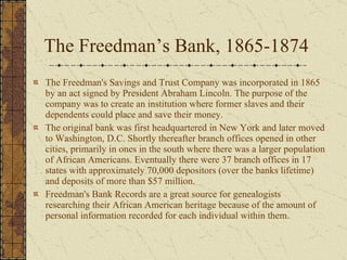 The Freedman’s Bank, 1865-1874 The Freedman's Savings and Trust Company was incorporated in 1865 by an act signed by President Abraham Lincoln. The purpose of the company was to create an institution where former slaves and their dependents could place and save their money. The original bank was first headquartered in New York and later moved to Washington, D.C. Shortly thereafter branch offices opened in other cities, primarily in ones in the south where there was a larger population of African Americans. Eventually there were 37 branch offices in 17 states with approximately 70,000 depositors (over the banks lifetime) and deposits of more than $57 million.  Freedman's Bank Records are a great source for genealogists researching their African American heritage because of the amount of personal information recorded for each individual within them. 