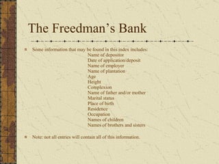 The Freedman’s Bank Some information that may be found in this index includes:   Name of depositor   Date of application/deposit   Name of employer   Name of plantation   Age   Height   Complexion   Name of father and/or mother   Marital status   Place of birth   Residence   Occupation   Names of children   Names of brothers and sisters Note: not all entries will contain all of this information.  