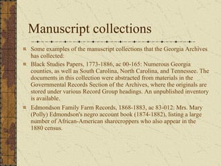 Manuscript collections  Some examples of the manuscript collections that the Georgia Archives has collected:  Black Studies Papers, 1773-1886, ac 00-165: Numerous Georgia counties, as well as South Carolina, North Carolina, and Tennessee. The documents in this collection were abstracted from materials in the Governmental Records Section of the Archives, where the originals are stored under various Record Group headings. An unpublished inventory is available.  Edmondson Family Farm Records, 1868-1883, ac 83-012: Mrs. Mary (Polly) Edmondson's negro account book (1874-1882), listing a large number of African-American sharecroppers who also appear in the 1880 census.  