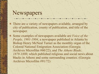 Newspapers There are a variety of newspapers available, arranged by city of publication, county of publication, and title of the newspaper.  Some examples of newspapers available are  Voice of the People, 1901-1904 , a newspaper published in Atlanta by Bishop Henry McNeal Turner as the monthly organ of the Colored National Emigration Association (Georgia Archives Microfilm #60/22); and  The Athens Blade, 1879-1880 , which published religious and social news about blacks in Athens and some surrounding counties. (Georgia Archives Microfilm #91/72)  