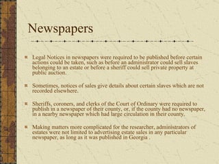 Newspapers  Legal Notices in newspapers were required to be published before certain actions could be taken, such as before an administrator could sell slaves belonging to an estate or before a sheriff could sell private property at public auction.  Sometimes, notices of sales give details about certain slaves which are not recorded elsewhere.  Sheriffs, coroners, and clerks of the Court of Ordinary were required to publish in a newspaper of their county, or, if the county had no newspaper, in a nearby newspaper which had large circulation in their county.  Making matters more complicated for the researcher, administrators of estates were not limited to advertising estate sales in any particular newspaper, as long as it was published in Georgia .  