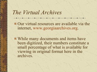 The Virtual Archives Our virtual resources are available via the internet,  www.georgiaarchives.org . While many documents and items have been digitized, their numbers constitute a small percentage of what is available for viewing in original format here in the archives. 
