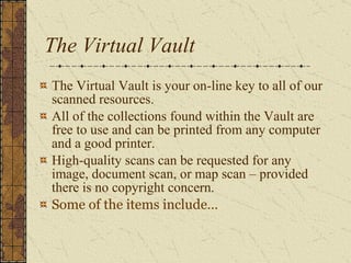 The Virtual Vault The Virtual Vault is your on-line key to all of our scanned resources.  All of the collections found within the Vault are free to use and can be printed from any computer and a good printer.  High-quality scans can be requested for any image, document scan, or map scan – provided there is no copyright concern.   Some of the items include… 