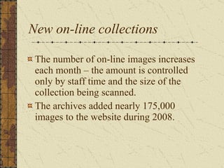 New on-line collections The number of on-line images increases each month – the amount is controlled only by staff time and the size of the collection being scanned.  The archives added nearly 175,000 images to the website during 2008.  