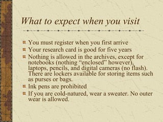 What to expect when you visit You must register when you first arrive Your research card is good for five years Nothing is allowed in the archives, except for notebooks (nothing “enclosed” however), laptops, pencils, and digital cameras (no flash). There are lockers available for storing items such as purses or bags.  Ink pens are prohibited If you are cold-natured, wear a sweater. No outer wear is allowed.   