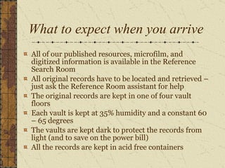 What to expect when you arrive All of our published resources, microfilm, and digitized information is available in the Reference Search Room All original records have to be located and retrieved – just ask the Reference Room assistant for help  The original records are kept in one of four vault floors Each vault is kept at 35% humidity and a constant 60 – 65 degrees The vaults are kept dark to protect the records from light (and to save on the power bill) All the records are kept in acid free containers 